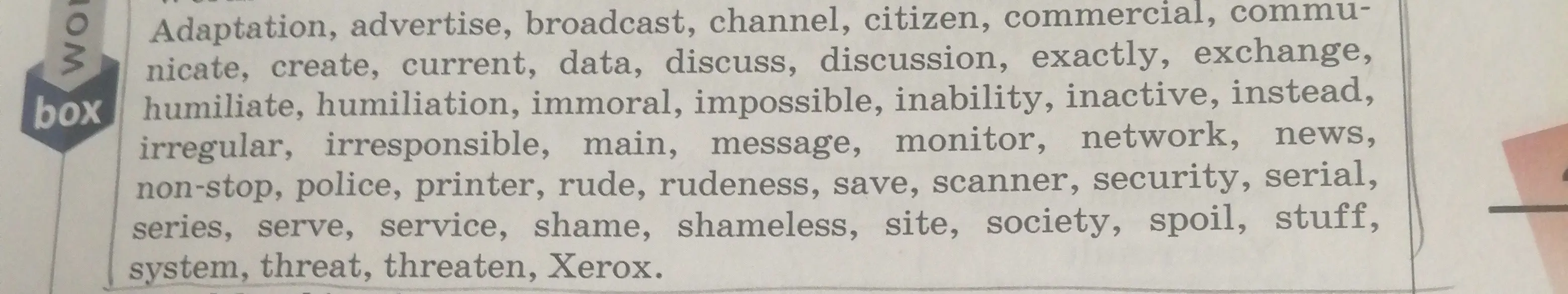Переведи слова: Adaptation, advertise, broadcast, channel, citizen, commercial, communicate, create, current, data, discuss, discussion, exactly, exchange, humiliate, humiliation, immoral, impossible, inability, inactive, instead, irregular, irresponsible, main, message, monitor, network, news, non-stop, police, printer, rude, rudeness, save, scanner, security, serial, series, serve, service, shame, shameless, site, society, spoil, stuff, system, threat, threaten, Xerox.