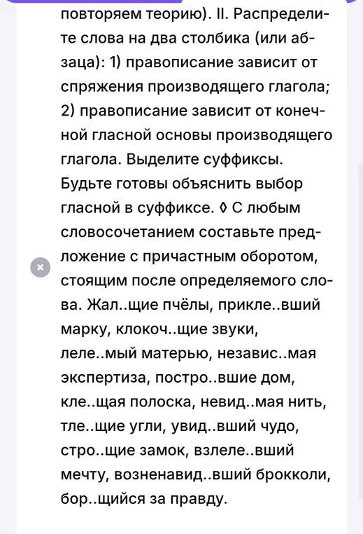 Распредели слова на два столбика: правописание зависит от спряжения производящего глагола, правописание зависит от конечной гласной основы производящего глагола. Составь предложение с причастным оборотом.