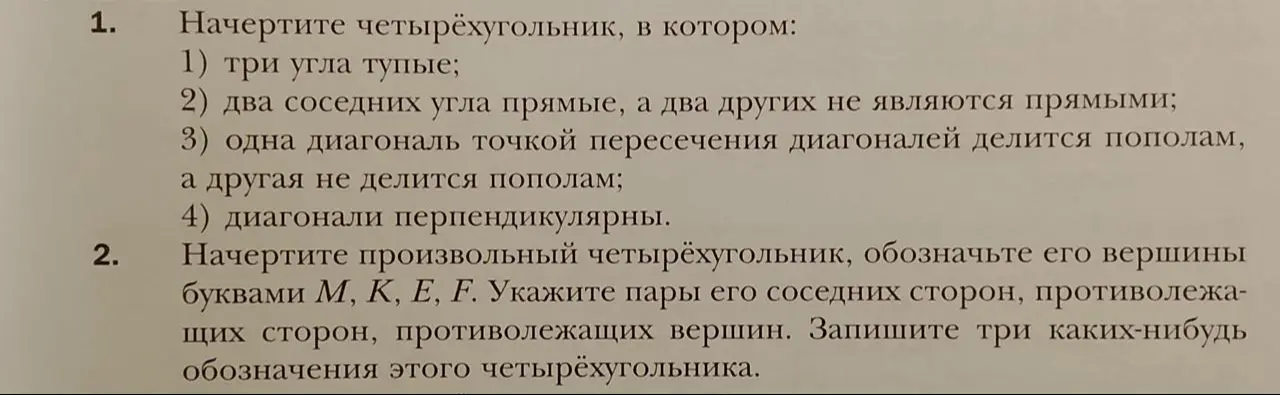 Начерти четырёхугольник, в котором три угла тупые; два соседних угла прямые, а два других не являются прямыми; одна диагональ точкой пересечения диагоналей делится пополам, а другая не делится пополам; диагонали перпендикулярны. Начерти произвольный четырёхугольник, обозначь его вершины буквами М, К, Е, F. Укажи пары его соседних сторон, противолежащих сторон, противолежащих вершин. Запиши три каких-нибудь обозначения этого четырёхугольника.