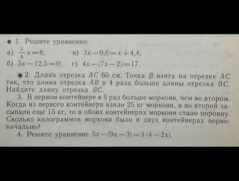 Реши уравнения и задачи: 1. а) 1/4x=8, б) 5x-12,5=0, в) 3x-0,6=x+4,4, г) 4x-(7x-2)=17; 2. Длина отрезка AC 60 см, AB в 4 раза больше BC, найди BC; 3. В первом контейнере в 5 раз больше моркови, чем во втором. Когда из первого взяли 25 кг, а во второй засыпали 15 кг, то моркови стало поровну. Сколько моркови было изначально; 4. 3x-(9x-3)=3(4-2x).