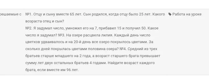 Реши задачи: 1. Найди возраст отца и сына, если вместе им 65 лет, а сын родился, когда отцу было 25 лет. 2. Найди число, если после умножения его на 7 и прибавления 15 получилось 50. 3. Определи, за сколько дней половина озера покроется цветами, если каждый день количество цветов удваивается, а на 20-й день всё озеро покрыто цветами. 4. Найди возраст каждого брата, если средний из трёх братьев старше младшего на 2 года, возраст старшего брата превышает сумму лет двух остальных братьев на 4 года, и вместе им 96 лет.
