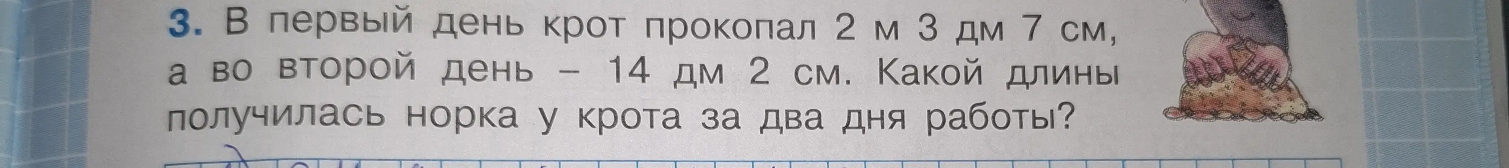 Вычисли длину норки, которую прокопал крот за два дня, если в первый день он прокопал 2 м 3 дм 7 см, а во второй день 14 дм 2 см.
