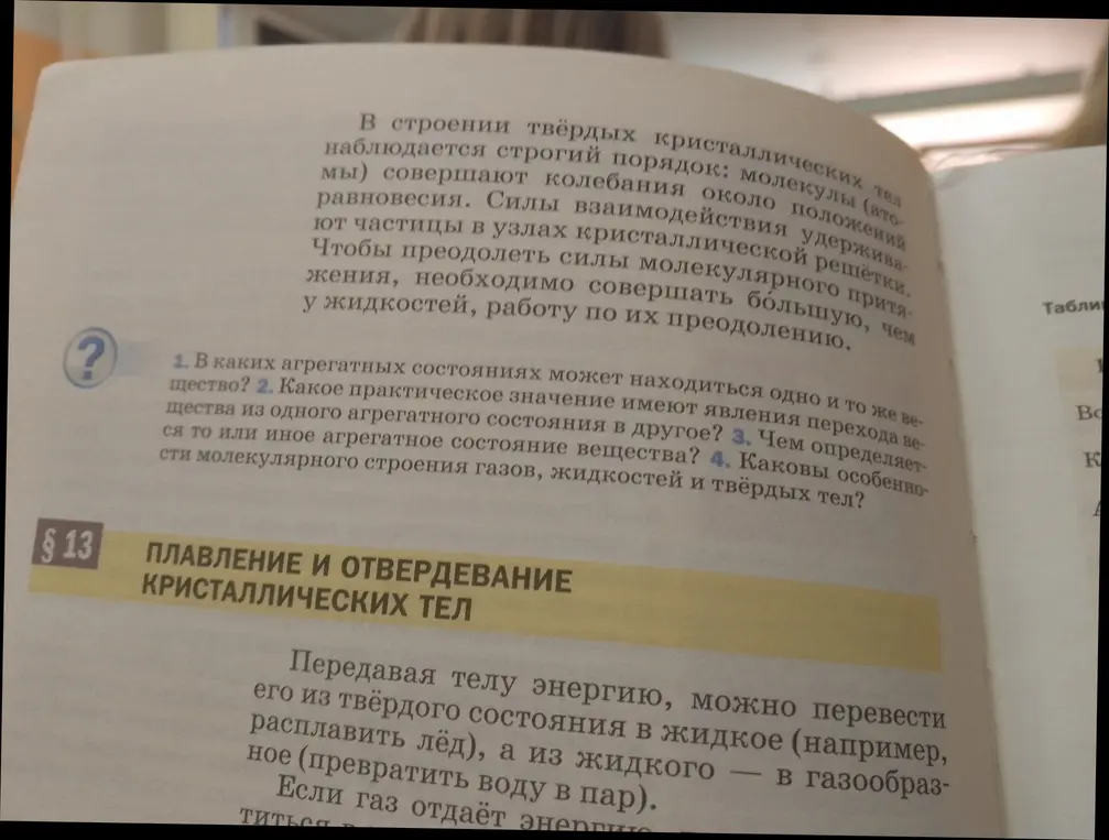 Ответь на вопросы: 1. В каких агрегатных состояниях может находиться одно и то же вещество? 2. Какое практическое значение имеют явления перехода вещества из одного агрегатного состояния в другое? 3. Чем определяется то или иное агрегатное состояние вещества? 4. Каковы особенности молекулярного строения газов, жидкостей и твёрдых тел?