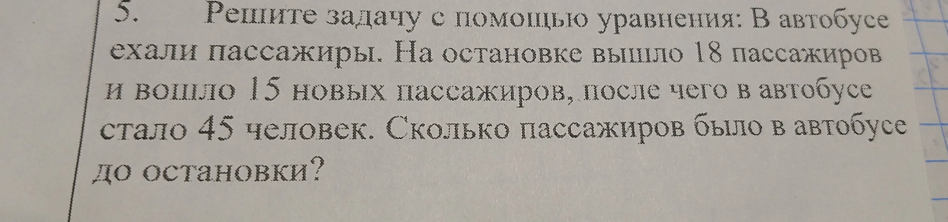 Реши задачу с помощью уравнения: В автобусе ехали пассажиры. На остановке вышло 18 пассажиров и вошло 15 новых пассажиров, после чего в автобусе стало 45 человек. Сколько пассажиров было в автобусе до остановки?