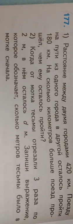 1. Расстояние между двумя городами 420 км, осталось пройти 180 км. Определи, на сколько километров больше поезд прошёл, чем ему осталось пройти.
2. Когда от мотка тесьмы отрезали 3 раза по 2 м, в нём осталось d м. Запиши выражение, которое обозначает, сколько метров тесьмы было в мотке сначала.