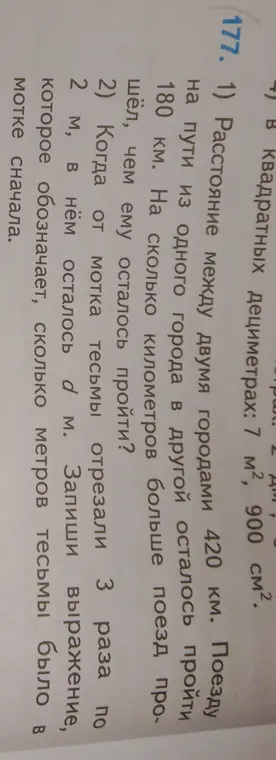 Реши задачу: 1) Расстояние между двумя городами 420 км. Поезду на пути из одного города в другой осталось пройти 180 км. На сколько километров больше поезд прошёл, чем ему осталось пройти? 2) Когда от мотка тесьмы отрезали 3 раза по 2 м, в нём осталось b м. Запиши выражение, которое обозначает, сколько метров тесьмы было в мотке сначала.