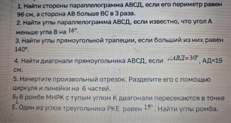 Реши задачи по геометрии: 1. Найди стороны параллелограмма АВСД, если его периметр равен 96 см, а сторона АВ больше ВС в 3 раза; 2. Найди углы параллелограмма АВСД, если известно, что угол А меньше угла В на 16°; 3. Найди углы прямоугольной трапеции, если больший из них равен 140°; 4. Найди диагонали прямоугольника АВСД, если <АВД=30°, АД-19 см; 5. Начертите произвольный отрезок. Разделите его с помощью циркуля и линейки на 6 частей; 6. В ромбе МНРК с тупым углом К диагонали пересекаются в точке Е. Один из углов треугольника РКЕ равен 15°. Найди углы ромба.