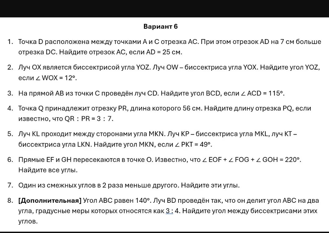 Реши задачи из варианта 6: 1) Найди отрезок AC, если AD = 25 см, а отрезок AD на 7 см больше отрезка DC; 2) Найдите угол YOZ, если луч OX является биссектрисой угла YOZ, луч OW – биссектриса угла YOX и ∠ WOX = 12°; 3) Найдите угол BCD, если на прямой AB из точки C проведён луч CD и ∠ ACD = 115°; 4) Найдите длину отрезка PQ, если точка Q принадлежит отрезку PR, длина которого 56 см, и известно, что QR: PR = 3: 7; 5) Найдите угол MKN, если луч KL проходит между сторонами угла MKN, луч KP - биссектриса угла MKL, луч KT – биссектриса угла LKN и ∠ РКТ = 49°; 6) Найдите все углы, если прямые EF и GH пересекаются в точке O и ∠ EOF + ∠ FOG + ∠ GOH = 220°; 7) Найдите эти углы, если один из смежных углов в 2 раза меньше другого; 8) Найдите угол между биссектрисами этих углов, если угол ABC равен 140° и луч BD проведён так, что он делит угол ABC на два угла, градусные меры которых относятся как 3: 4.