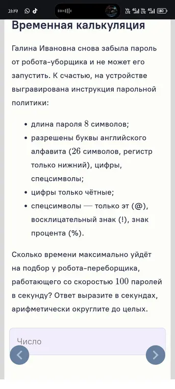 Вычисли время, которое максимально уйдёт на подбор пароля робота-переборщика, работающего со скоростью 100 паролей в секунду, если длина пароля 8 символов, разрешены буквы английского алфавита (26 символов, регистр только нижний), цифры только чётные и спецсимволы — только эт (@), восклицательный знак (!), знак процента (%). Ответ вырази в секундах, арифметически округли до целых.