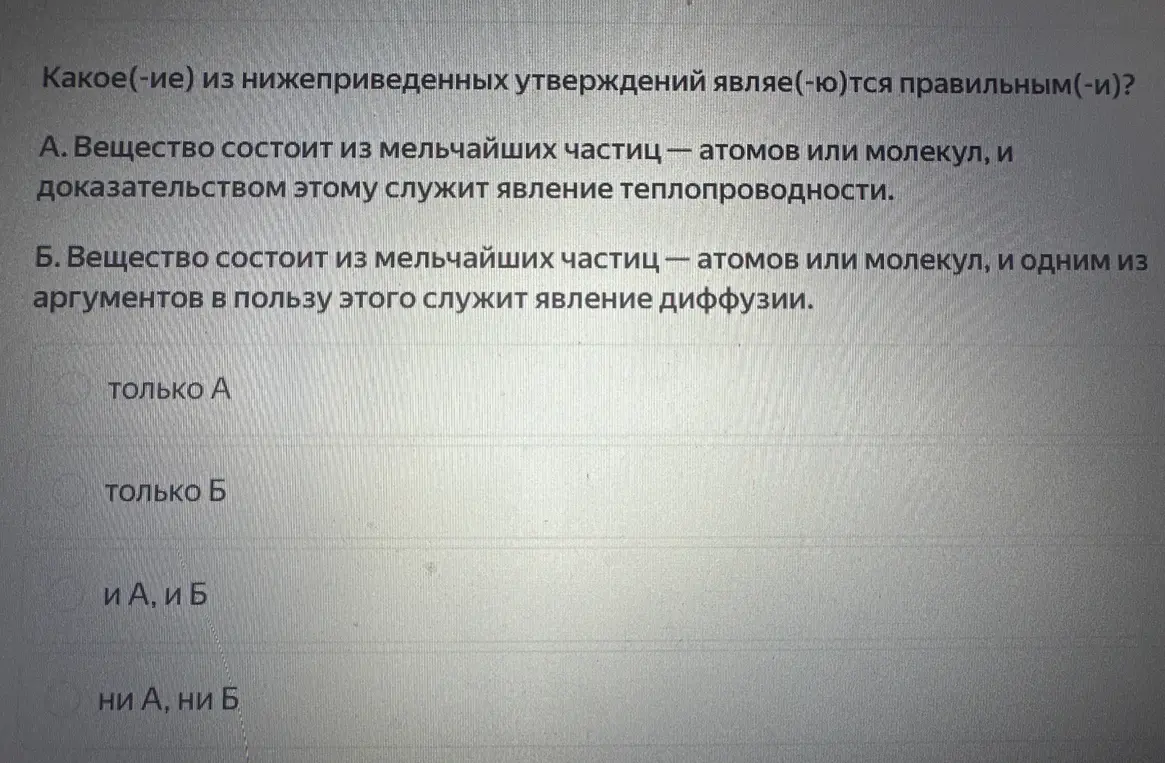 Какое из утверждений является правильным: А. Вещество состоит из мельчайших частиц – атомов или молекул, и доказательством этому служит явление теплопроводности; Б. Вещество состоит из мельчайших частиц - атомов или молекул, и одним из аргументов в пользу этого служит явление диффузии.