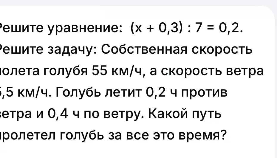 Реши уравнение: (x + 0,3) : 7 = 0,2. Реши задачу: Собственная скорость полета голубя 55 км/ч, а скорость ветра 5,5 км/ч. Голубь летит 0,2 ч против ветра и 0,4 ч по ветру. Какой путь пролетел голубь за все это время?