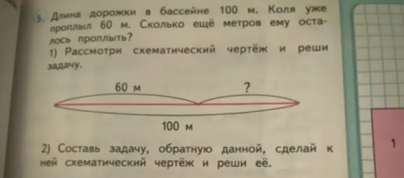Реши задачу: Длина дорожки в бассейне 100 м. Коля уже проплыл 60 м. Сколько ещё метров ему осталось проплыть? Составь задачу, обратную данной, сделай к ней схематический чертёж и реши её.