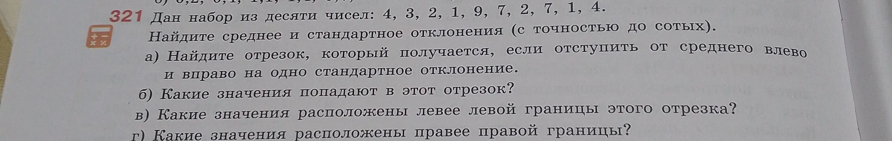 Найди среднее и стандартное отклонения для набора чисел 4, 3, 2, 1, 9, 7, 2, 7, 1, 4 с точностью до сотых; найди отрезок, который получается, если отступить от среднего влево и вправо на одно стандартное отклонение; определи значения, попадающие в этот отрезок; определи значения, расположенные левее левой границы этого отрезка; определи значения, расположенные правее правой границы.