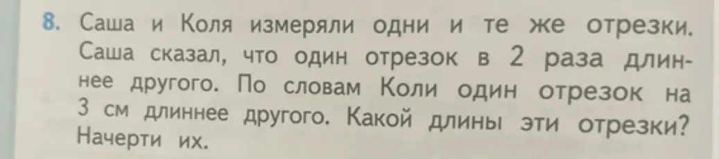 Определи длину отрезков, если известно, что Саша и Коля измеряли одни и те же отрезки, при этом Саша сказал, что один отрезок в 2 раза длиннее другого, а Коля - что один отрезок на 3 см длиннее другого. Начерти их.
