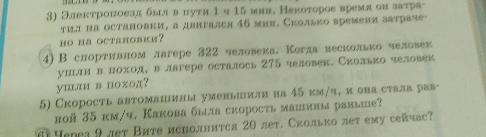 Реши задачи: 4) Сколько человек ушли в поход, если в лагере было 322 человека, а осталось 275? 5) Найди скорость машины раньше, если её уменьшили на 45 км/ч, и она стала 35 км/ч. 6) Сколько лет Вите сейчас, если через 9 лет ему исполнится 20 лет.