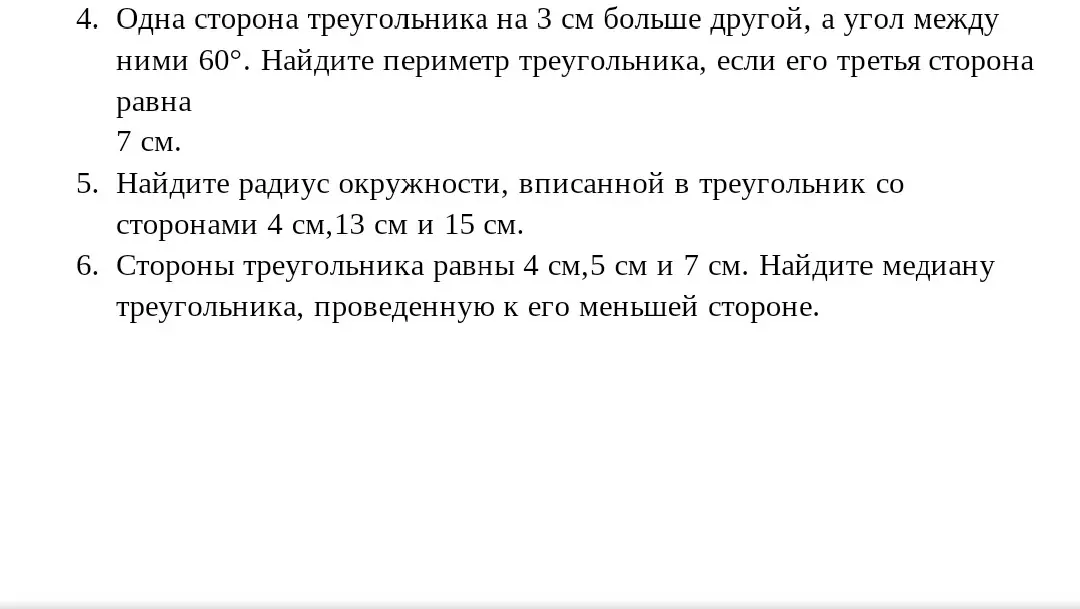 Найди периметр треугольника, если одна сторона на 3 см больше другой, угол между ними 60°, а третья сторона равна 7 см. Найди радиус окружности, вписанной в треугольник со сторонами 4 см, 13 см и 15 см. Найди медиану треугольника со сторонами 4 см, 5 см и 7 см, проведенную к его меньшей стороне.