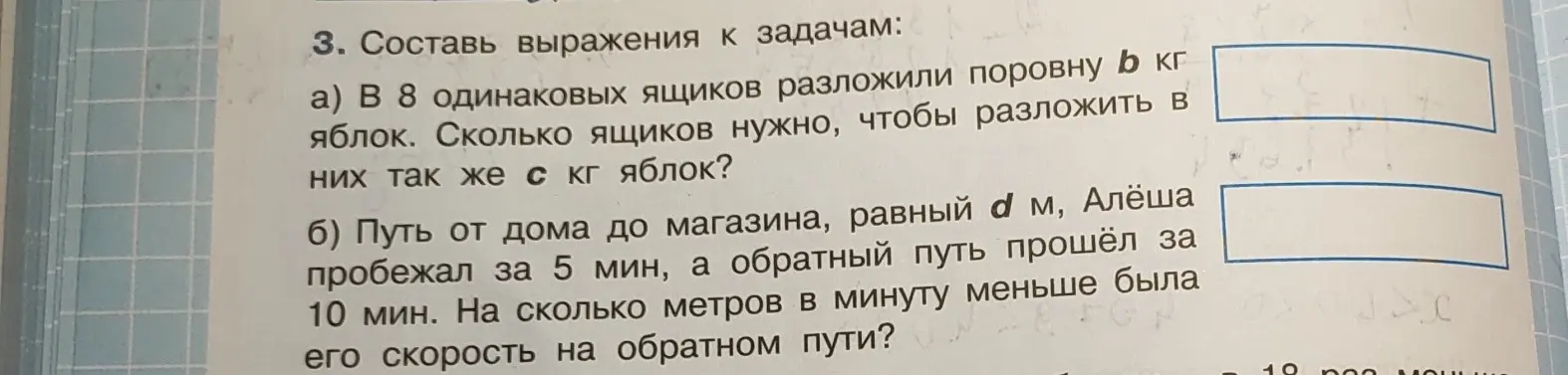 Составь выражения к задачам: a) В 8 одинаковых ящиков разложили поровну b кг яблок. Сколько ящиков нужно, чтобы разложить в них так же с кг яблок?; б) Путь от дома до магазина, равный d м, Алёша пробежал за 5 мин, а обратный путь прошёл за 10 мин. На сколько метров в минуту меньше была его скорость на обратном пути?