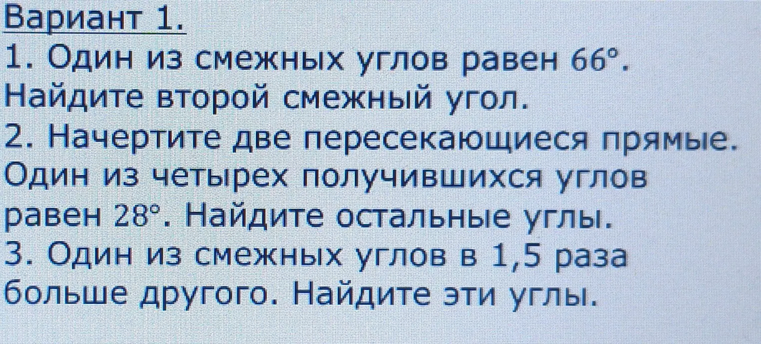 Реши задачи по геометрии: 1. Один из смежных углов равен 66°. Найди второй смежный угол. 2. Начертите две пересекающиеся прямые. Один из четырех получившихся углов равен 28°. Найдите остальные углы. 3. Один из смежных углов в 1,5 раза больше другого. Найдите эти углы.