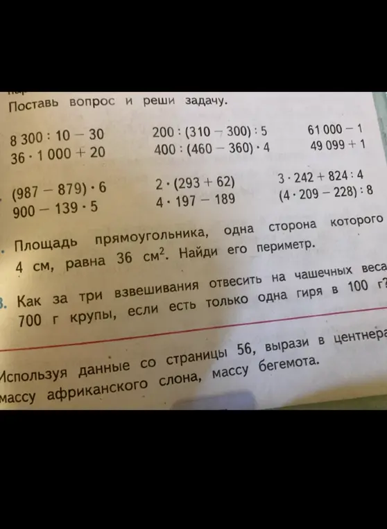 Поставь вопрос и реши задачу: 8 300: 10-30; 36 * 1000+20; (987-879)*6; 900-139*5; 200: (310-300): 5; 400: (460-360)*4; 61 000-1; 49 099+1; 2*(293+62); 4*197-189; 3*242+824:4; (4*209-228):8; Площадь прямоугольника, одна сторона которого 4 см, равна 36 см². Найди его периметр; Как за три взвешивания отвесить на чашечных весах 700 г крупы, если есть только одна гиря в 100 г; Используя данные со страницы 56, вырази в центнерах массу африканского слона, массу бегемота.