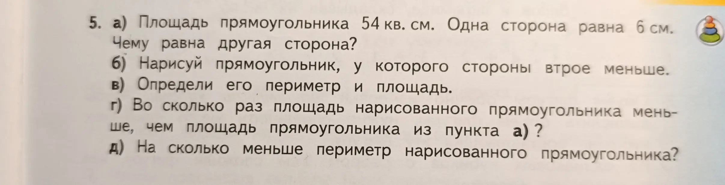 Реши задачу: площадь прямоугольника 54 кв. см, одна сторона 6 см. Найди другую сторону, нарисуй прямоугольник, у которого стороны втрое меньше, определи его периметр и площадь, во сколько раз площадь нарисованного прямоугольника меньше, чем площадь прямоугольника из пункта а), на сколько меньше периметр нарисованного прямоугольника?
