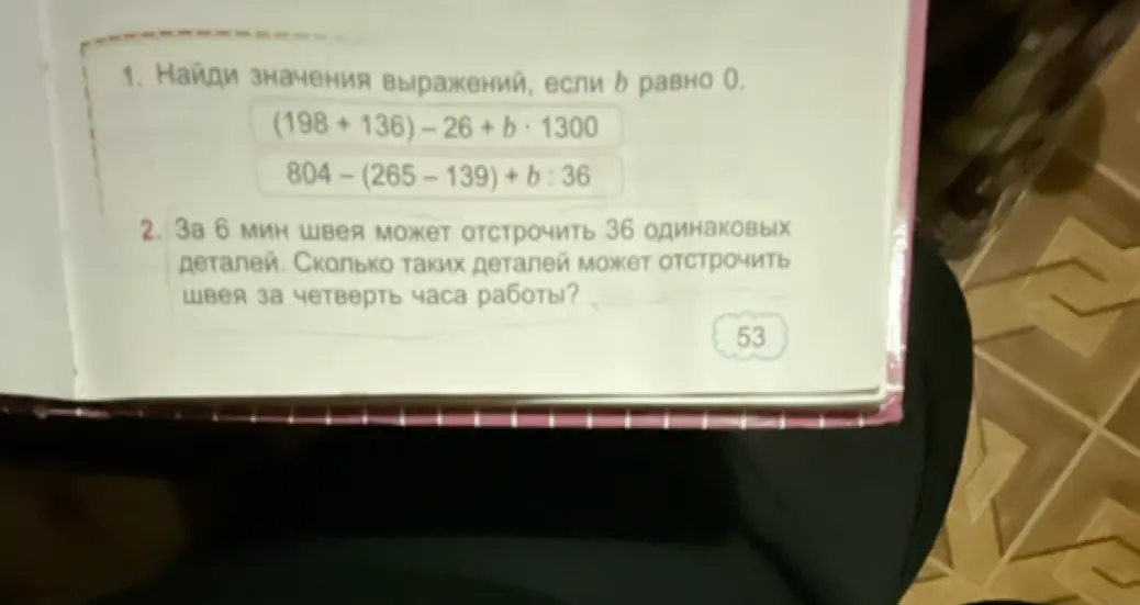 Найди значения выражений, если b равно 0: (198+136)-26+ b*1300 и 804-(265-139) + b : 36. За 6 мин швея может отстрочить 36 одинаковых деталей. Сколько таких деталей может отстрочить швея за четверть часа работы?