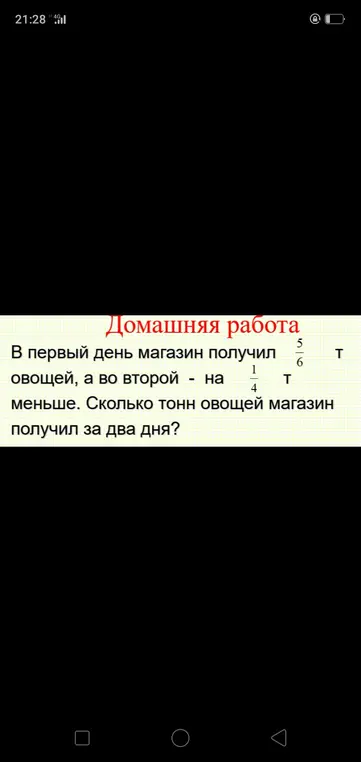 Вычисли, сколько тонн овощей получил магазин за два дня, если в первый день он получил 5/6 т овощей, а во второй — на 1/4 т меньше.