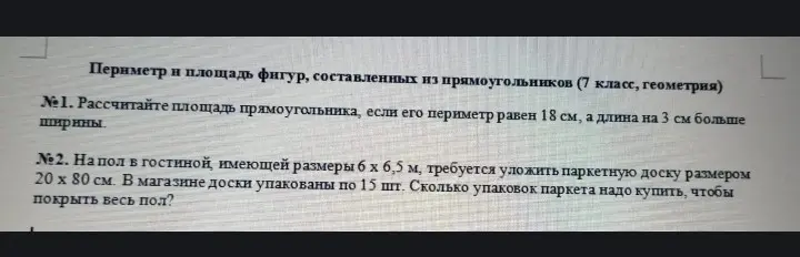Рассчитай площадь прямоугольника, если его периметр равен 18 см, а длина на 3 см больше ширины. На пол в гостиной, имеющей размеры 6 х 6,5 м, требуется уложить паркетную доску размером 20 х 80 см. В магазине доски упакованы по 15 шт. Сколько упаковок паркета надо купить, чтобы покрыть весь пол?