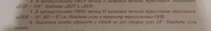 Реши задачи по геометрии: 4) Найди углы \angle RZF и \angle ROF, если в прямоугольнике ORFP точка Z является точкой пересечения диагоналей и \angle FZP = 108°. 5) Найди углы и периметр треугольника OHB, если в прямоугольнике OBSD точка H является точкой пересечения диагоналей, \angle ODB = 30°, BD = 82 см. 6) Найди углы ромба, если диагональ ромба образует с одной из его сторон угол 24°.