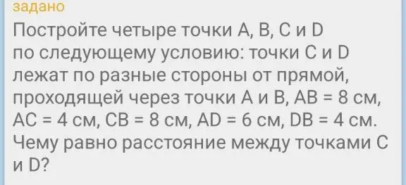 Построй четыре точки A, B, C и D по условию: точки C и D лежат по разные стороны от прямой, проходящей через точки A и B, AB = 8 см, AC = 4 см, CB = 8 см, AD = 6 см, DB = 4 см. Найди расстояние между точками C и D.