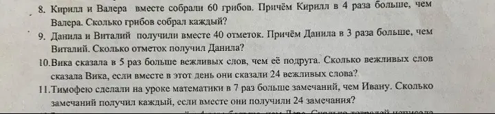 Реши задачи: 8. Кирилл и Валера вместе собрали 60 грибов. Причём Кирилл в 4 раза больше, чем Валера. Сколько грибов собрал каждый? 9. Данила и Виталий получили вместе 40 отметок. Причём Данила в 3 раза больше, чем Виталий. Сколько отметок получил Данила? 10.Вика сказала в 5 раз больше вежливых слов, чем её подруга. Сколько вежливых слов сказала Вика, если вместе в этот день они сказали 24 вежливых слова? 11. Тимофею сделали на уроке математики в 7 раз больше замечаний, чем Ивану. Сколько замечаний получил каждый, если вместе они получили 24 замечания?