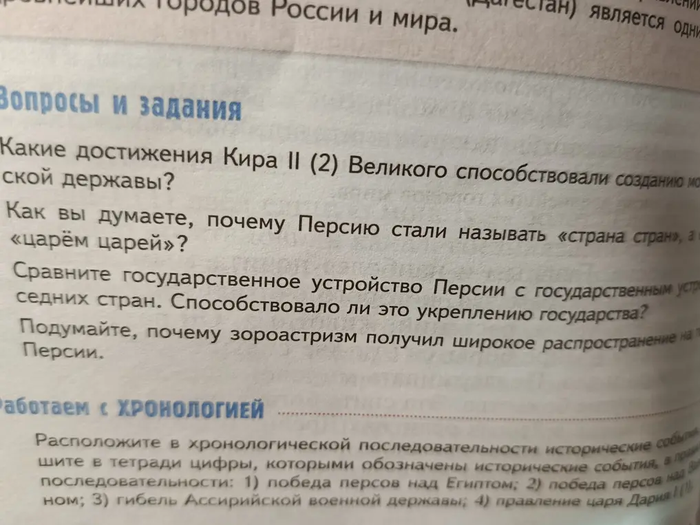 Ответь на вопросы: 1) Какие достижения Кира II (2) Великого способствовали созданию мощной державы? 2) Как вы думаете, почему Персию стали называть «страна стран», а «царём царей»? 3) Сравни государственное устройство Персии с государственным устройством соседних стран. Способствовало ли это укреплению государства? 4) Подумайте, почему зороастризм получил широкое распространение на территории Персии. 5) Расположите в хронологической последовательности исторические события: 1) победа персов над Египтом; 2) победа персов над Вавилоном; 3) гибель Ассирийской военной державы; 4) правление царя Дария I (1)