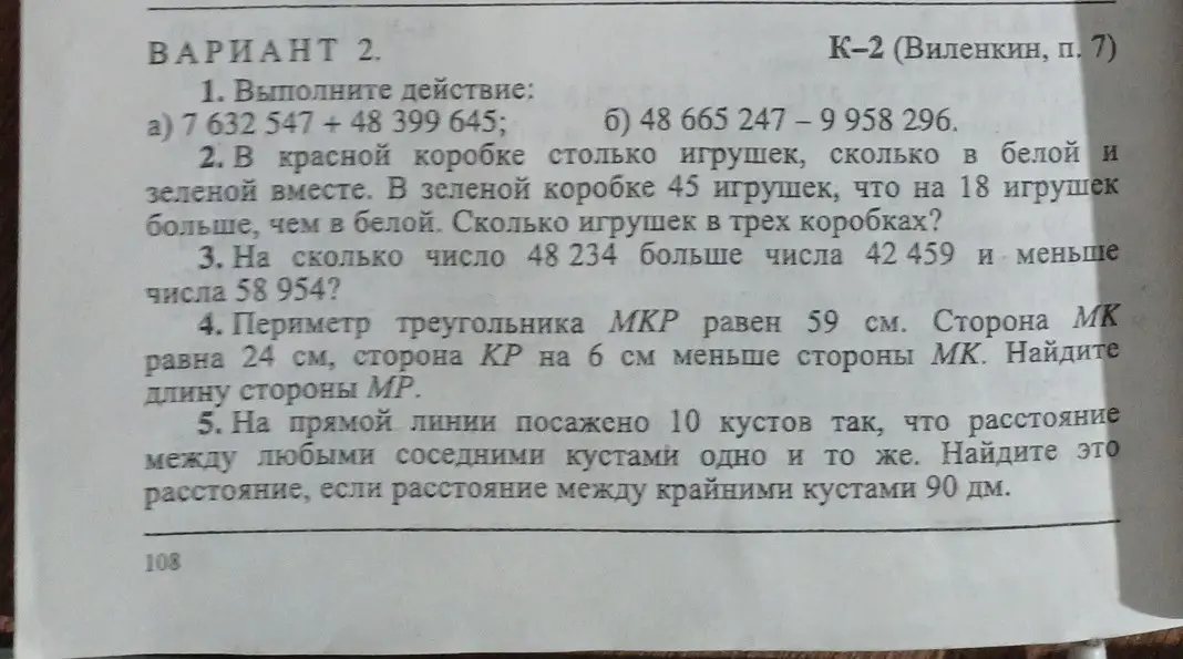 Выполни действия: a) 7 632 547 + 48 399 645; б) 48 665 247 - 9 958 296. В красной коробке столько игрушек, сколько в белой и зеленой вместе. В зеленой коробке 45 игрушек, что на 18 игрушек больше, чем в белой. Сколько игрушек в трех коробках? На сколько число 48 234 больше числа 42 459 и меньше числа 58 954? Периметр треугольника МКР равен 59 см. Сторона МК равна 24 см, сторона КР на 6 см меньше стороны МК. Найди длину стороны МР. На прямой линии посажено 10 кустов так, что расстояние между любыми соседними кустами одно и то же. Найди это расстояние, если расстояние между крайними кустами 90 дм.