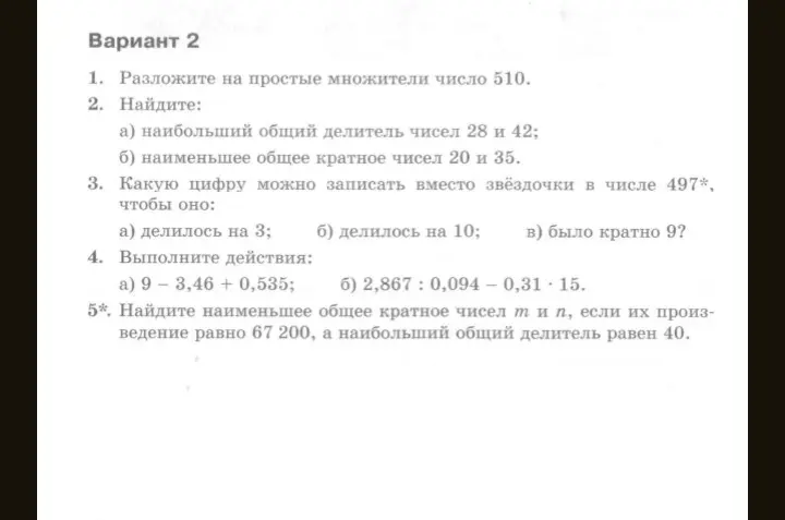 Разложи на простые множители число 510, найди наибольший общий делитель чисел 28 и 42, наименьшее общее кратное чисел 20 и 35, определи, какую цифру можно записать вместо звёздочки в числе 497*, чтобы оно делилось на 3, на 10 и было кратно 9, выполни действия 9 – 3,46 + 0,535 и 2,867: 0,094 – 0,31 * 15, найди наименьшее общее кратное чисел m и n, если их произведение равно 67 200, а наибольший общий делитель равен 40.