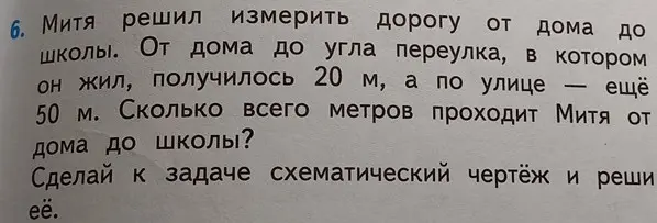 Реши задачу: Митя решил измерить дорогу от дома до школы. От дома до угла переулка, в котором он жил, получилось 20 м, а по улице — ещё 50 м. Сколько всего метров проходит Митя от дома до школы?