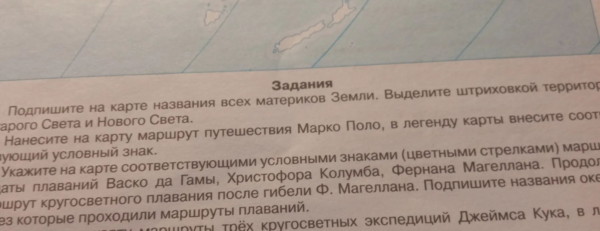 Подпиши на карте названия всех материков Земли, выдели штриховкой территории Старого Света и Нового Света, нанеси на карту маршрут путешествия Марко Поло, укажи на карте маршруты плаваний Васко да Гамы, Христофора Колумба, Фернана Магеллана, нанеси на карту маршруты трёх кругосветных экспедиций Джеймса Кука.