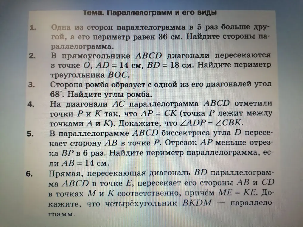 Реши задачи про параллелограмм и его виды: 1) Найди стороны параллелограмма, если одна из сторон в 5 раз больше другой, а его периметр равен 36 см; 2) В прямоугольнике ABCD диагонали пересекаются в точке O, AD = 14 см, BD = 18 см. Найди периметр треугольника BOC; 3) Сторона ромба образует с одной из его диагоналей угол 68°. Найди углы ромба; 4) Докажи, что ∠ADP = ∠CBK, если на диагонали AC параллелограмма ABCD отметили точки P и K так, что AP = CK (точка P лежит между точками A и K); 5) В параллелограмме ABCD биссектриса угла D пересекает сторону AB в точке P. Отрезок AP меньше отрезка BP в 6 раз. Найди периметр параллелограмма, если AB = 14 см; 6) Докажи, что четырёхугольник BKDM — параллелограмм, если прямая, пересекающая диагональ BD параллелограмма ABCD в точке E, пересекает его стороны AB и CD в точках M и K соответственно, причём ME = KE.