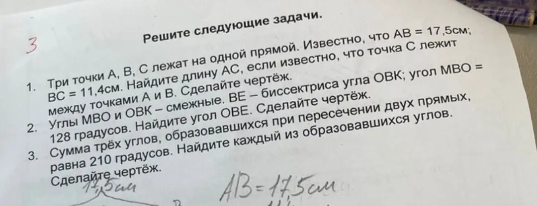 Найди длину AC, если известно, что AB = 17,5см, BC = 11,4см и точка C лежит между точками A и B; найди угол OBE, если углы MBO и OBK смежные, BE – биссектриса угла OBK, угол MBO = 128 градусов; найди каждый из образовавшихся углов, если сумма трёх углов, образовавшихся при пересечении двух прямых, равна 210 градусов.