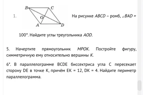 Найди углы треугольника AOD, если ABCD - ромб, ∠BAD = 100°. Начерти прямоугольник MPOK. Построй фигуру, симметричную ему относительно вершины К. В параллелограмме BCDE биссектриса угла С пересекает сторону DE в точке К, причём ЕК = 12, DK = 4. Найди периметр параллелограмма.