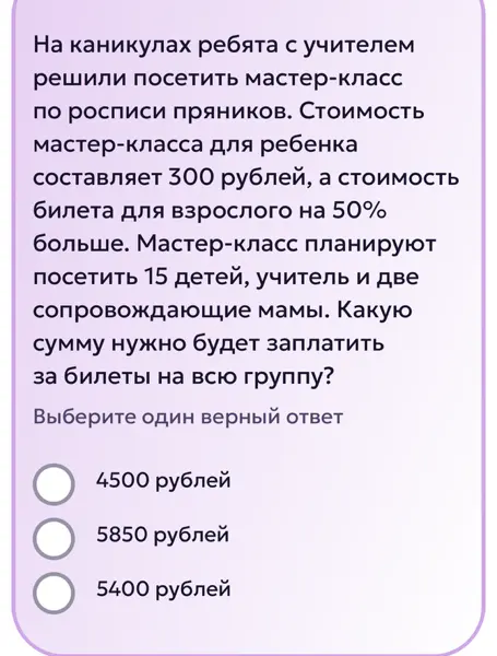 Вычисли, какую сумму нужно будет заплатить за билеты на мастер-класс на всю группу, если билет для ребенка стоит 300 рублей, билет для взрослого на 50% больше, идут 15 детей, учитель и две мамы.