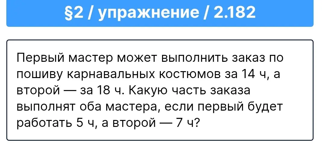 Вычисли, какую часть заказа выполнят оба мастера, если первый будет работать 5 ч, а второй — 7 ч, если первый мастер выполняет заказ за 14 ч, а второй - за 18 ч.