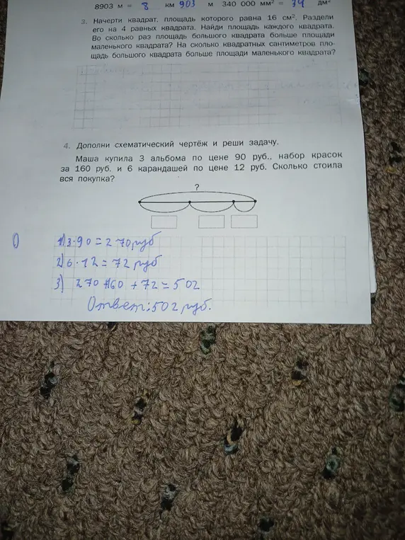 Начерти квадрат, площадь которого равна 16 см², раздели его на 4 равных квадрата, найди площадь каждого квадрата, во сколько раз площадь большого квадрата больше площади маленького квадрата, на сколько квадратных сантиметров площадь большого квадрата больше площади маленького квадрата. Дополни схематический чертёж и реши задачу: Маша купила 3 альбома по цене 90 руб., набор красок за 160 руб. и 6 карандашей по цене 12 руб. Сколько стоила вся покупка?