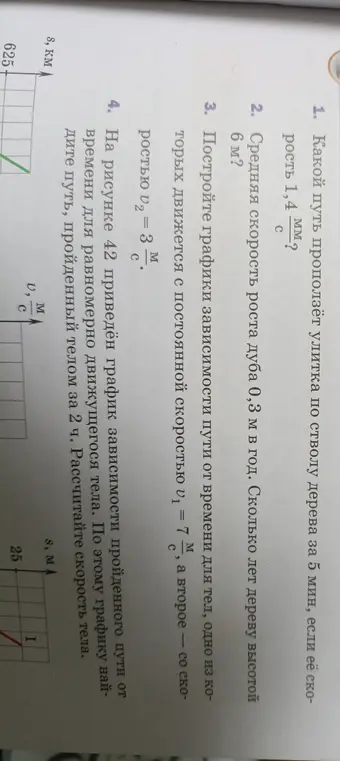 Найди путь, пройденный улиткой за 5 мин, если её скорость 1,4 мм/с; определи, сколько лет дереву высотой 6 м, если средняя скорость роста дуба 0,3 м в год; построй графики зависимости пути от времени для тел, движущихся с постоянной скоростью 7 м/с и 3 м/с; найди путь, пройденный телом за 2 ч, и рассчитай скорость тела по графику зависимости пройденного пути от времени.