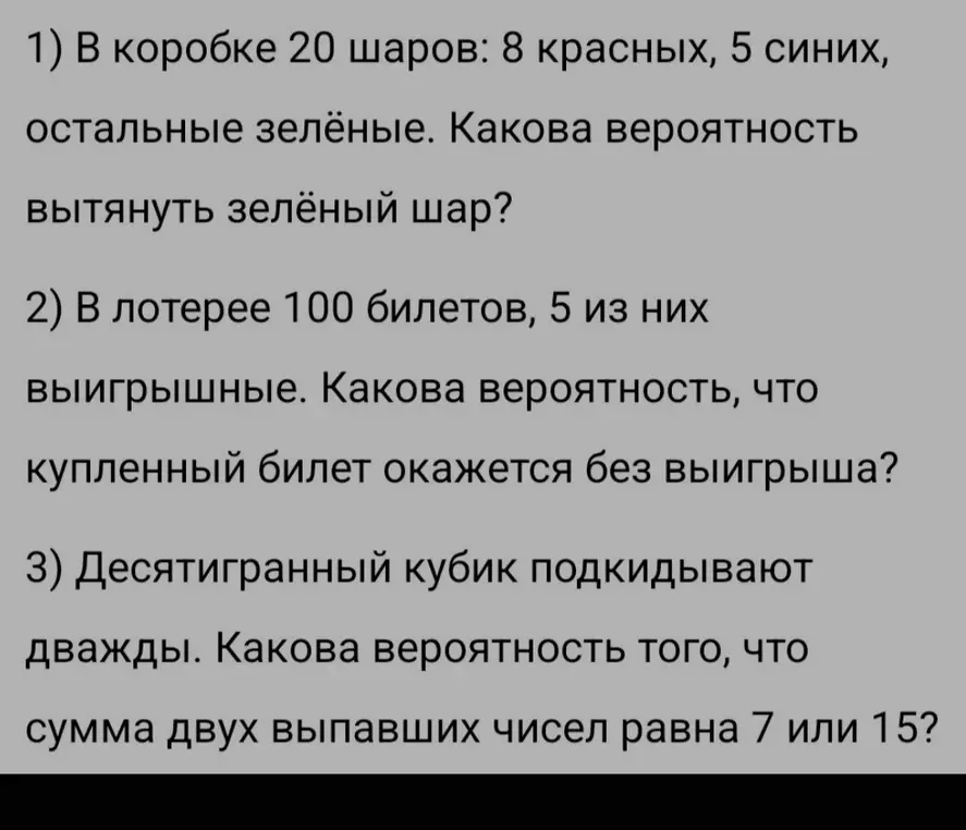 Вычисли вероятность вытянуть зелёный шар, если в коробке 20 шаров: 8 красных, 5 синих, остальные зелёные. Вычисли вероятность, что купленный билет окажется без выигрыша, если в лотерее 100 билетов, 5 из них выигрышные. Вычисли вероятность того, что сумма двух выпавших чисел равна 7 или 15, если десятигранный кубик подкидывают дважды.