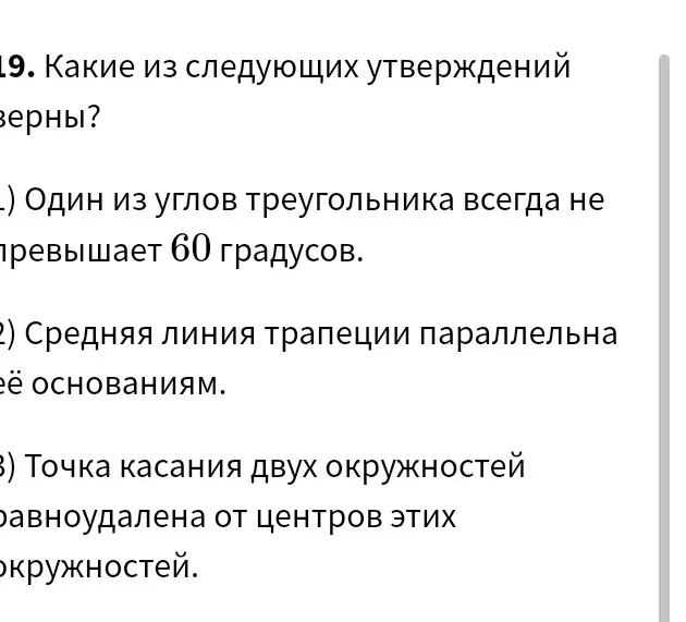 Какие из следующих утверждений верны: 1) Один из углов треугольника всегда не превышает 60 градусов; 2) Средняя линия трапеции параллельна её основаниям; 3) Точка касания двух окружностей равноудалена от центров этих окружностей.