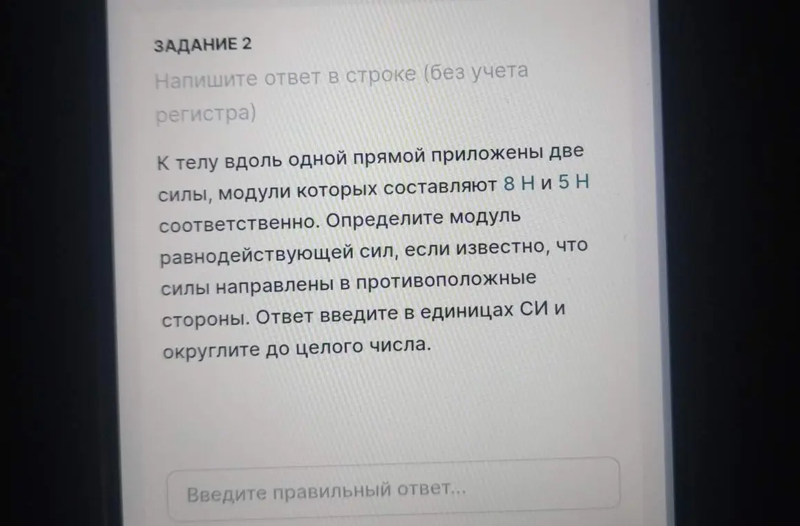 Определи модуль равнодействующей сил, если известно, что к телу вдоль одной прямой приложены две силы, модули которых составляют 8 Н и 5 Н соответственно, и силы направлены в противоположные стороны. Ответ введи в единицах СИ и округли до целого числа.
