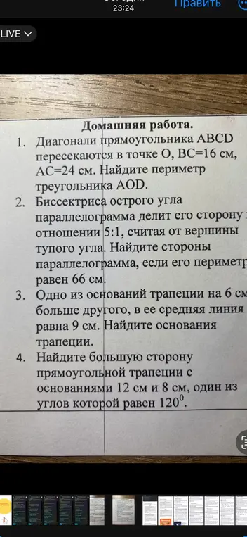 Реши домашнюю работу: 1) Найди периметр треугольника AOD, если диагонали прямоугольника ABCD пересекаются в точке O, BC=16 см, AC=24 см; 2) Найди стороны параллелограмма, если биссектриса острого угла параллелограмма делит его сторону в отношении 5:1, считая от вершины тупого угла, а периметр равен 66 см; 3) Найди основания трапеции, если одно из оснований трапеции на 6 см больше другого, а её средняя линия равна 9 см; 4) Найди большую сторону прямоугольной трапеции с основаниями 12 см и 8 см, один из углов которой равен 120°.