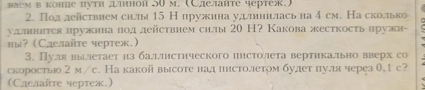 Под действием силы 15 Н пружина удлинилась на 4 см. Определи, на сколько удлинится пружина под действием силы 20 Н и какова жесткость пружины. Пуля вылетает из баллистического пистолета вертикально вверх со скоростью 2 м/с. Определи, на какой высоте над пистолетом будет пуля через 0,1 с?