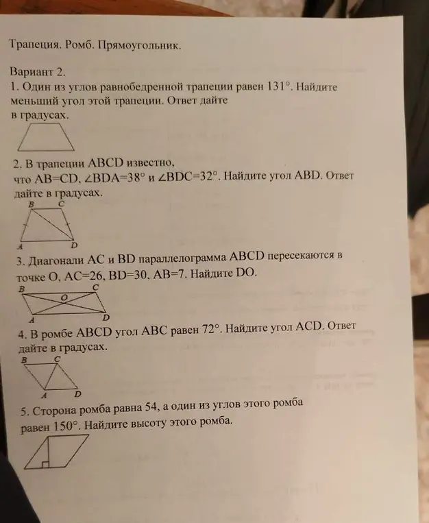 Реши задачи по геометрии: 1) Найди меньший угол равнобедренной трапеции, если один из углов равен 131°; 2) Найди угол ABD в трапеции ABCD, если AB=CD, ∠BDA=38° и ∠BDC=32°; 3) Найди DO, если диагонали AC и BD параллелограмма ABCD пересекаются в точке O, AC=26, BD=30, AB=7; 4) Найди угол ACD в ромбе ABCD, если угол ABC равен 72°; 5) Найди высоту ромба со стороной 54 и углом 150°.