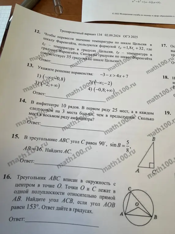 Реши задачи 12-16: 12. Чтобы перевести значение температуры по шкале Цельсия в шкалу Фаренгейта, пользуются формулой  tF=1,8tc+32, где tc - температура в градусах Цельсия, tF - температура в градусах Фаренгейта. Скольким градусам по шкале Фаренгейта соответствует 35 градусов по шкале Цельсия?; 13. Укажи решение неравенства: -3-x>4x+7; 14. В амфитеатре 10 рядов. В первом ряду 25 мест, а в каждом следующем на 3 места больше, чем в предыдущем. Сколько мест в восьмом ряду амфитеатра?; 15. В треугольнике ABC угол С равен 90°, sinB=5/8, AB=16. Найдите AC; 16. Треугольник ABC вписан в окружность с центром в точке O. Точки O и С лежат в одной полуплоскости относительно прямой AB. Найдите угол ACB, если угол AOB равен 153°. Ответ дайте в градусах.