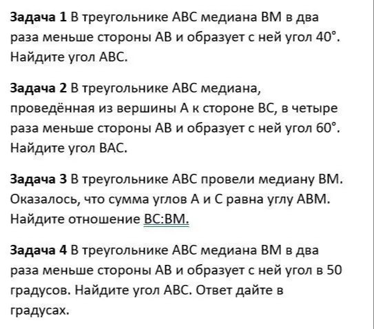 Реши задачи по геометрии: 1. Найди угол ABC, если в треугольнике ABC медиана BM в два раза меньше стороны AB и образует с ней угол 40°. 2. Найди угол BAC, если в треугольнике ABC медиана, проведённая из вершины A к стороне BC, в четыре раза меньше стороны AB и образует с ней угол 60°. 3. Найди отношение BC:BM, если в треугольнике ABC провели медиану BM и сумма углов A и C равна углу ABM. 4. Найди угол ABC, если в треугольнике ABC медиана BM в два раза меньше стороны AB и образует с ней угол в 50 градусов.